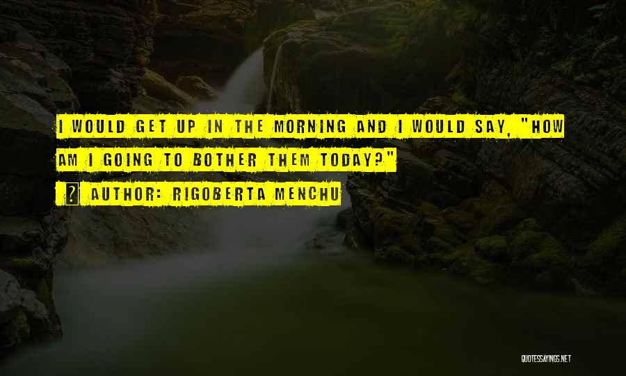 Rigoberta Menchu Quotes: I Would Get Up In The Morning And I Would Say, How Am I Going To Bother Them Today?