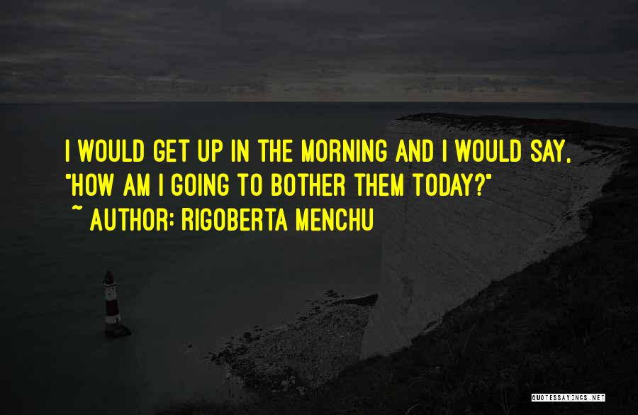 Rigoberta Menchu Quotes: I Would Get Up In The Morning And I Would Say, How Am I Going To Bother Them Today?