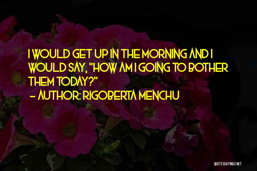 Rigoberta Menchu Quotes: I Would Get Up In The Morning And I Would Say, How Am I Going To Bother Them Today?