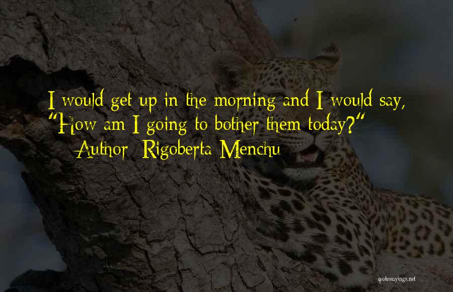 Rigoberta Menchu Quotes: I Would Get Up In The Morning And I Would Say, How Am I Going To Bother Them Today?