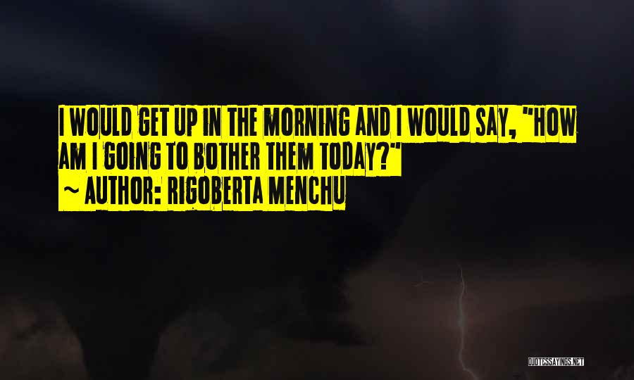 Rigoberta Menchu Quotes: I Would Get Up In The Morning And I Would Say, How Am I Going To Bother Them Today?