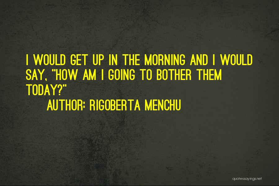 Rigoberta Menchu Quotes: I Would Get Up In The Morning And I Would Say, How Am I Going To Bother Them Today?