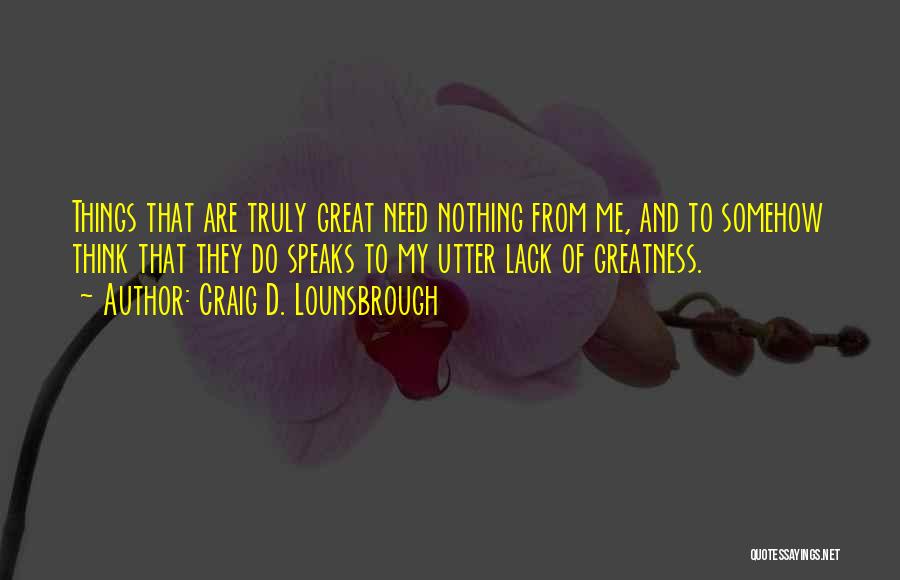 Craig D. Lounsbrough Quotes: Things That Are Truly Great Need Nothing From Me, And To Somehow Think That They Do Speaks To My Utter