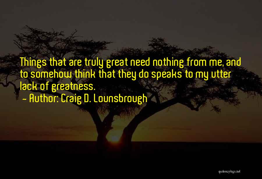 Craig D. Lounsbrough Quotes: Things That Are Truly Great Need Nothing From Me, And To Somehow Think That They Do Speaks To My Utter