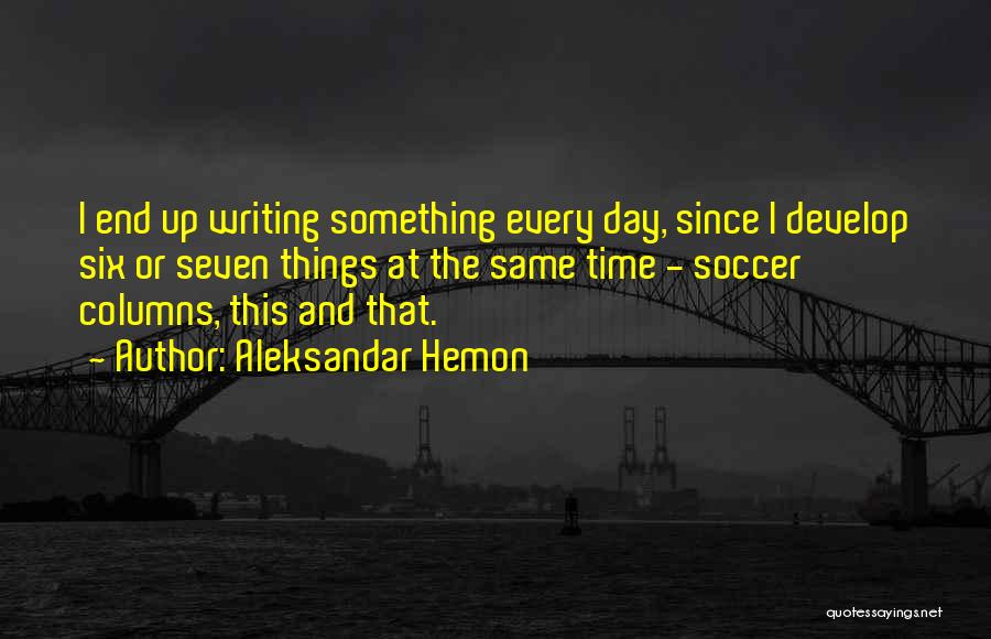 Aleksandar Hemon Quotes: I End Up Writing Something Every Day, Since I Develop Six Or Seven Things At The Same Time - Soccer