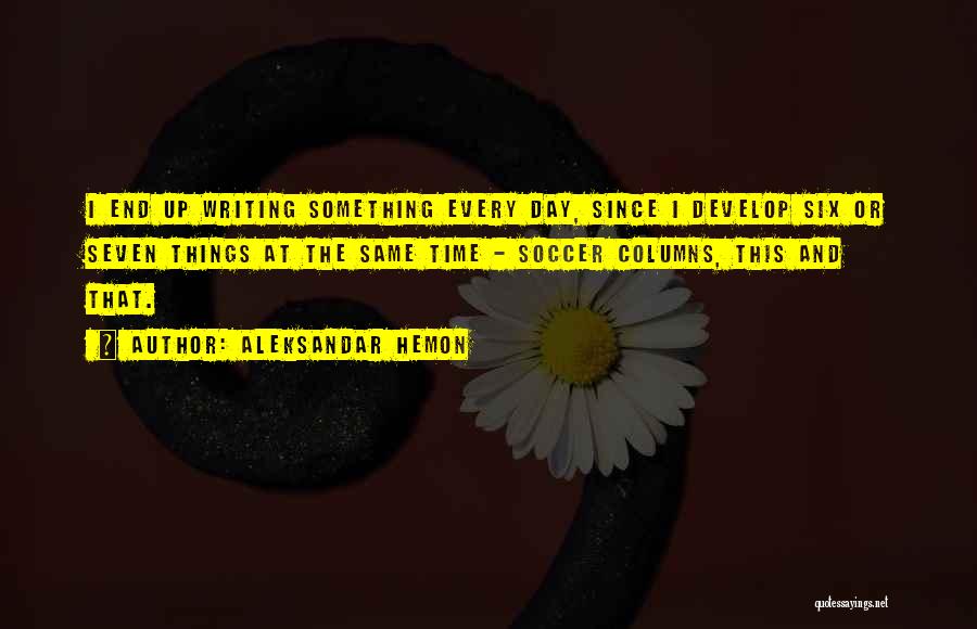 Aleksandar Hemon Quotes: I End Up Writing Something Every Day, Since I Develop Six Or Seven Things At The Same Time - Soccer