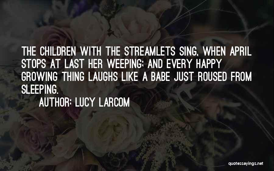 Lucy Larcom Quotes: The Children With The Streamlets Sing, When April Stops At Last Her Weeping; And Every Happy Growing Thing Laughs Like