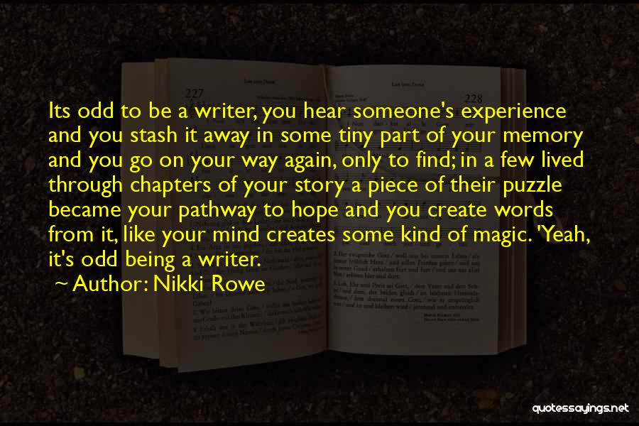 Nikki Rowe Quotes: Its Odd To Be A Writer, You Hear Someone's Experience And You Stash It Away In Some Tiny Part Of