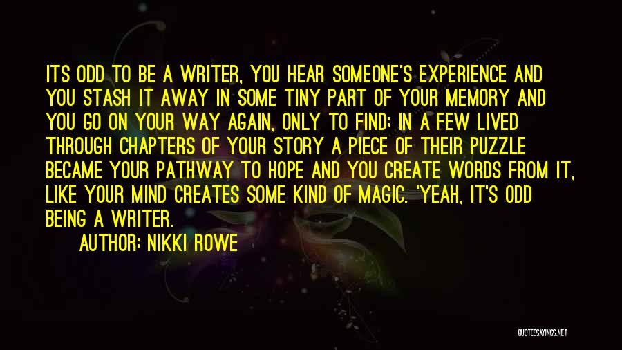 Nikki Rowe Quotes: Its Odd To Be A Writer, You Hear Someone's Experience And You Stash It Away In Some Tiny Part Of