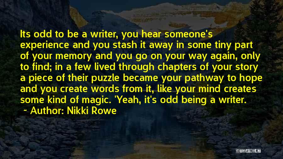 Nikki Rowe Quotes: Its Odd To Be A Writer, You Hear Someone's Experience And You Stash It Away In Some Tiny Part Of