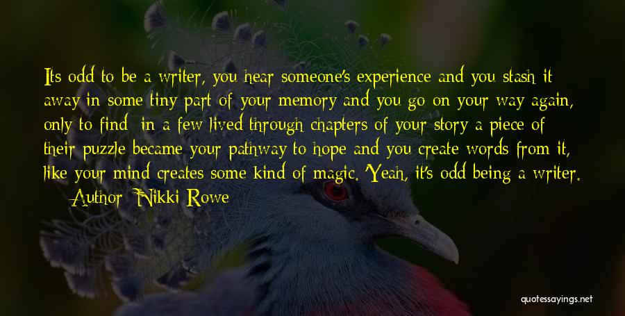 Nikki Rowe Quotes: Its Odd To Be A Writer, You Hear Someone's Experience And You Stash It Away In Some Tiny Part Of