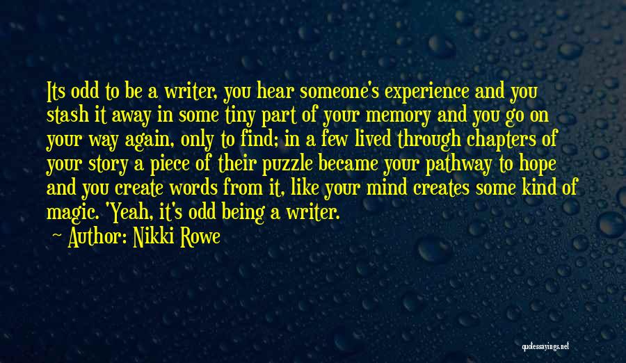 Nikki Rowe Quotes: Its Odd To Be A Writer, You Hear Someone's Experience And You Stash It Away In Some Tiny Part Of