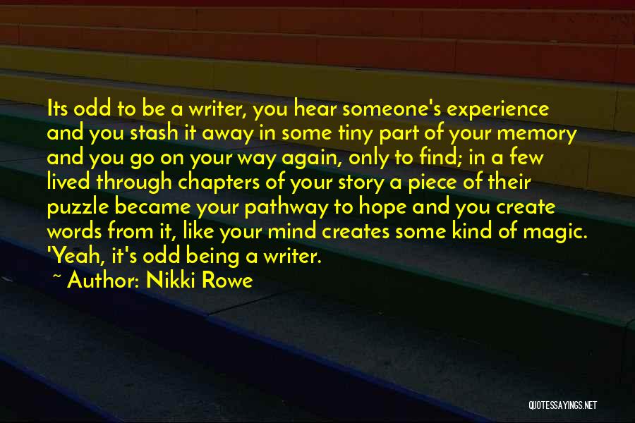 Nikki Rowe Quotes: Its Odd To Be A Writer, You Hear Someone's Experience And You Stash It Away In Some Tiny Part Of