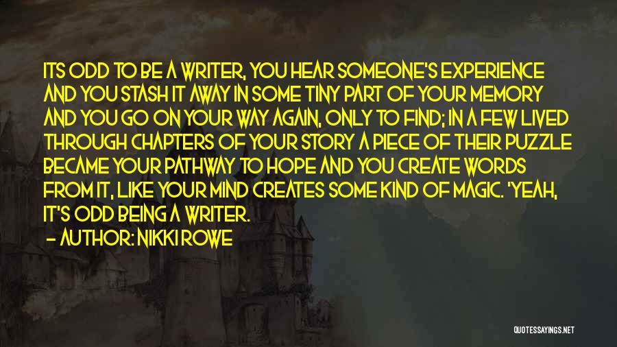 Nikki Rowe Quotes: Its Odd To Be A Writer, You Hear Someone's Experience And You Stash It Away In Some Tiny Part Of