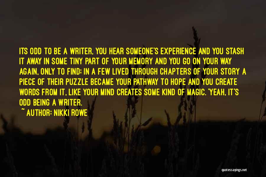 Nikki Rowe Quotes: Its Odd To Be A Writer, You Hear Someone's Experience And You Stash It Away In Some Tiny Part Of