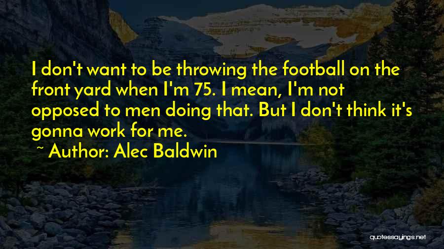 Alec Baldwin Quotes: I Don't Want To Be Throwing The Football On The Front Yard When I'm 75. I Mean, I'm Not Opposed