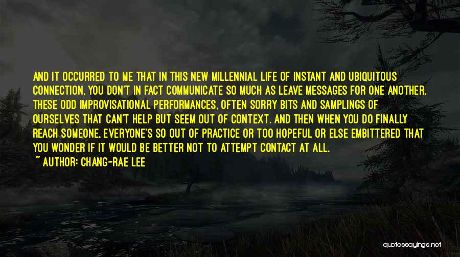 Chang-rae Lee Quotes: And It Occurred To Me That In This New Millennial Life Of Instant And Ubiquitous Connection, You Don't In Fact