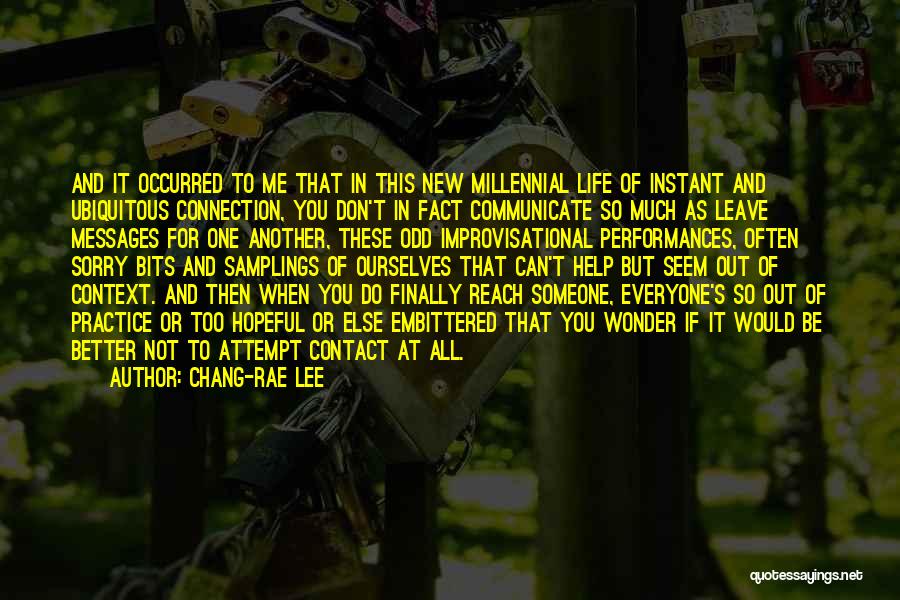 Chang-rae Lee Quotes: And It Occurred To Me That In This New Millennial Life Of Instant And Ubiquitous Connection, You Don't In Fact