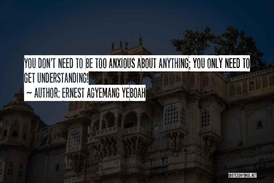 Ernest Agyemang Yeboah Quotes: You Don't Need To Be Too Anxious About Anything; You Only Need To Get Understanding!