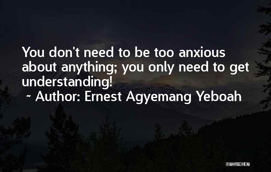 Ernest Agyemang Yeboah Quotes: You Don't Need To Be Too Anxious About Anything; You Only Need To Get Understanding!