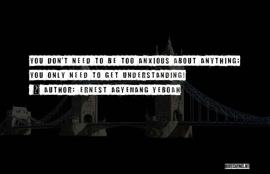 Ernest Agyemang Yeboah Quotes: You Don't Need To Be Too Anxious About Anything; You Only Need To Get Understanding!