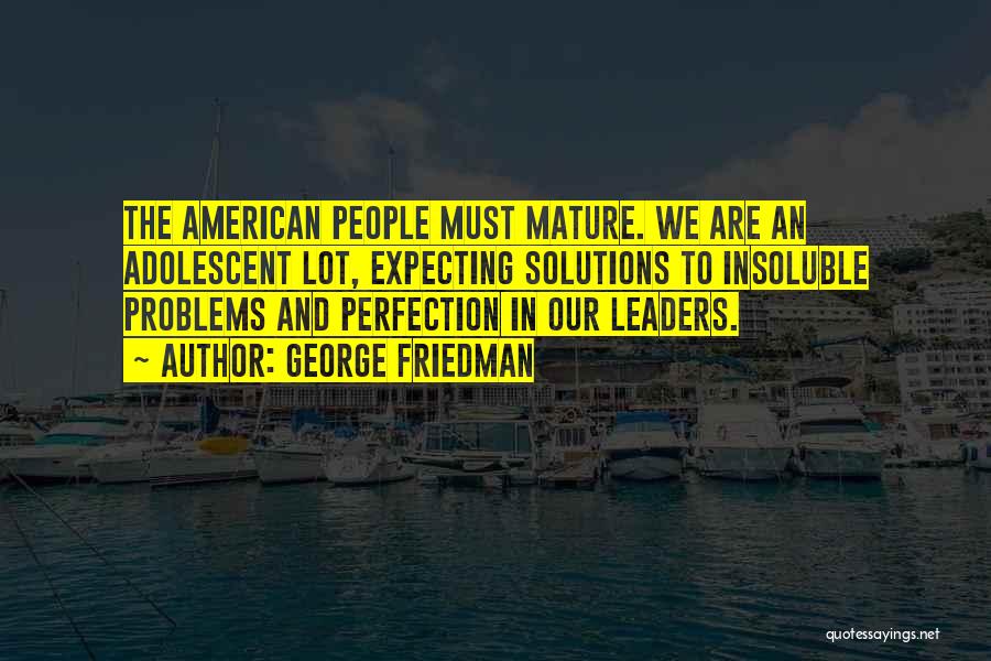 George Friedman Quotes: The American People Must Mature. We Are An Adolescent Lot, Expecting Solutions To Insoluble Problems And Perfection In Our Leaders.