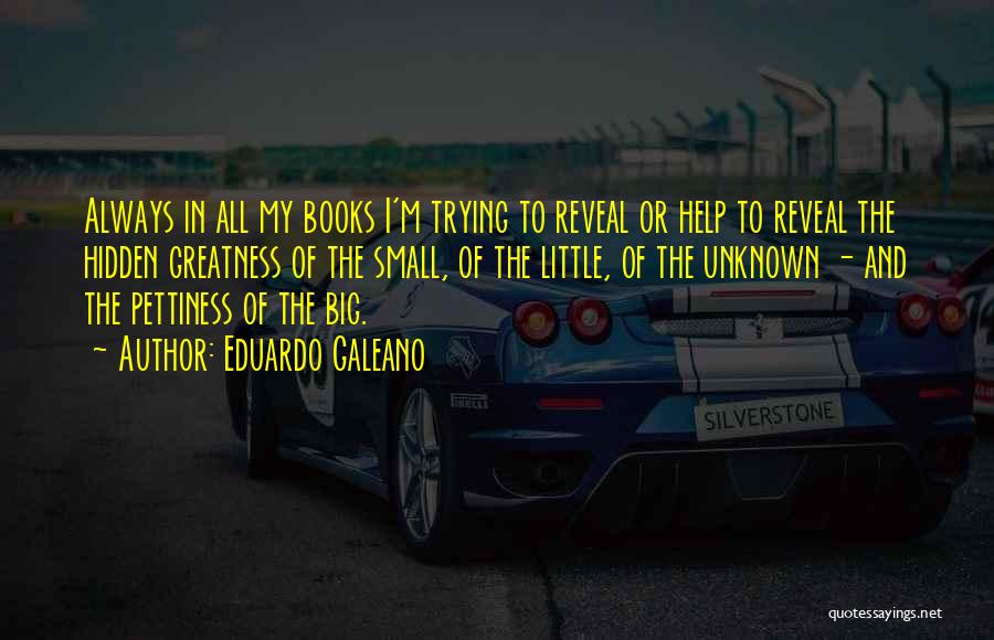 Eduardo Galeano Quotes: Always In All My Books I'm Trying To Reveal Or Help To Reveal The Hidden Greatness Of The Small, Of