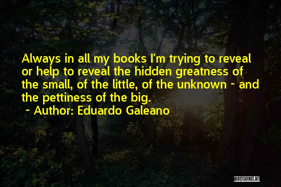 Eduardo Galeano Quotes: Always In All My Books I'm Trying To Reveal Or Help To Reveal The Hidden Greatness Of The Small, Of