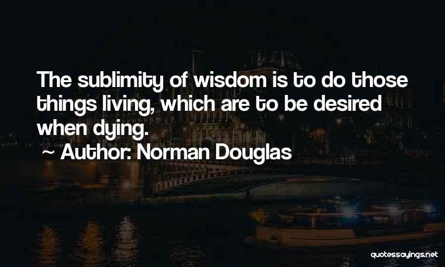 Norman Douglas Quotes: The Sublimity Of Wisdom Is To Do Those Things Living, Which Are To Be Desired When Dying.