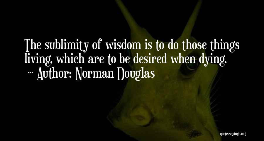 Norman Douglas Quotes: The Sublimity Of Wisdom Is To Do Those Things Living, Which Are To Be Desired When Dying.