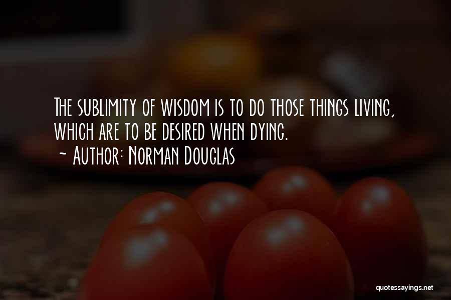 Norman Douglas Quotes: The Sublimity Of Wisdom Is To Do Those Things Living, Which Are To Be Desired When Dying.