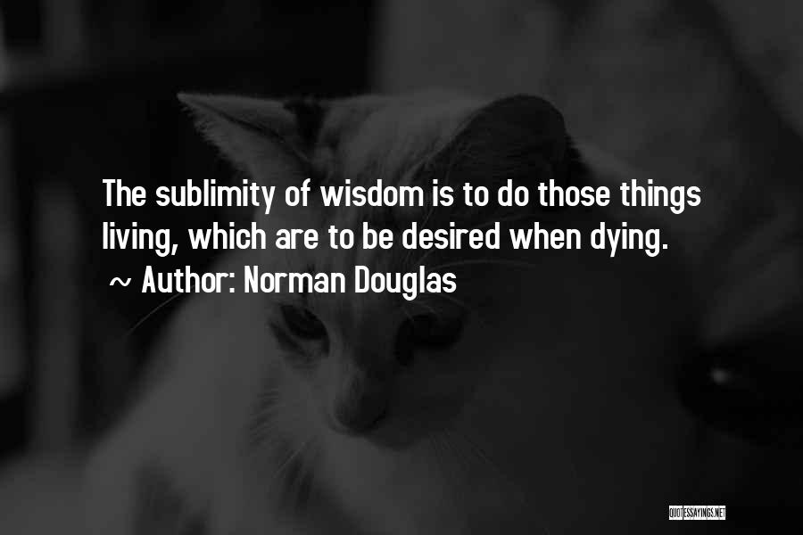 Norman Douglas Quotes: The Sublimity Of Wisdom Is To Do Those Things Living, Which Are To Be Desired When Dying.