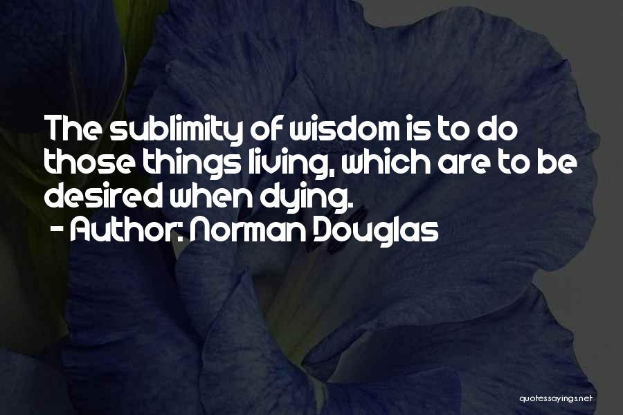 Norman Douglas Quotes: The Sublimity Of Wisdom Is To Do Those Things Living, Which Are To Be Desired When Dying.