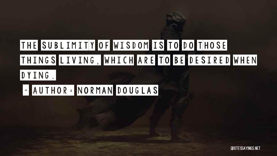Norman Douglas Quotes: The Sublimity Of Wisdom Is To Do Those Things Living, Which Are To Be Desired When Dying.