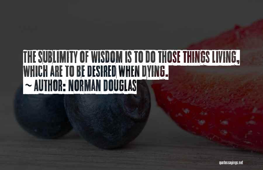 Norman Douglas Quotes: The Sublimity Of Wisdom Is To Do Those Things Living, Which Are To Be Desired When Dying.