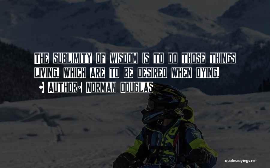 Norman Douglas Quotes: The Sublimity Of Wisdom Is To Do Those Things Living, Which Are To Be Desired When Dying.