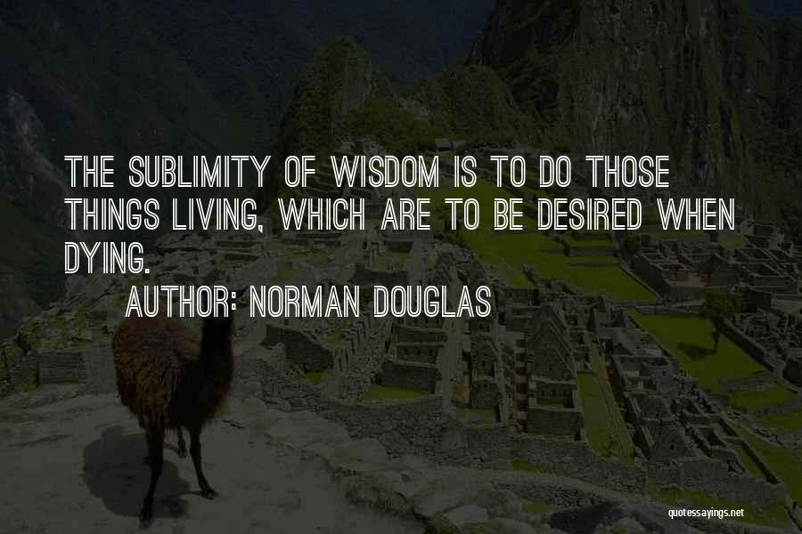 Norman Douglas Quotes: The Sublimity Of Wisdom Is To Do Those Things Living, Which Are To Be Desired When Dying.