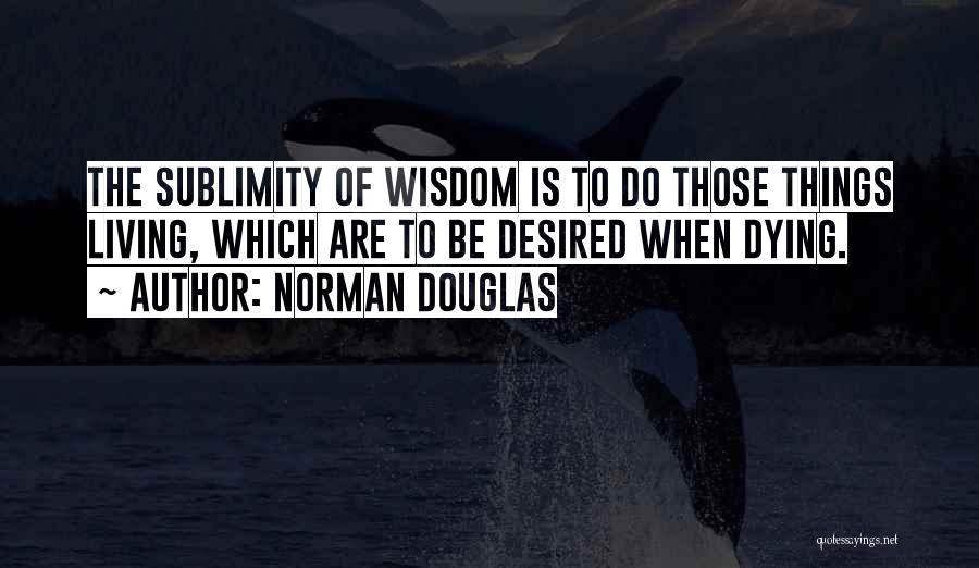Norman Douglas Quotes: The Sublimity Of Wisdom Is To Do Those Things Living, Which Are To Be Desired When Dying.