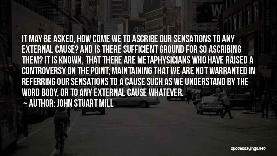 John Stuart Mill Quotes: It May Be Asked, How Come We To Ascribe Our Sensations To Any External Cause? And Is There Sufficient Ground