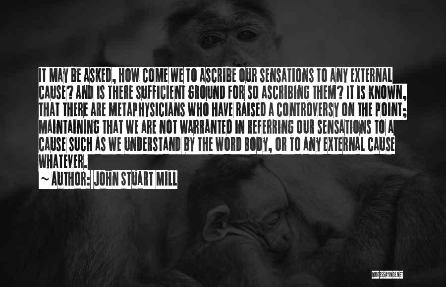 John Stuart Mill Quotes: It May Be Asked, How Come We To Ascribe Our Sensations To Any External Cause? And Is There Sufficient Ground