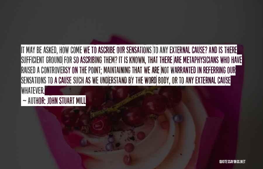 John Stuart Mill Quotes: It May Be Asked, How Come We To Ascribe Our Sensations To Any External Cause? And Is There Sufficient Ground