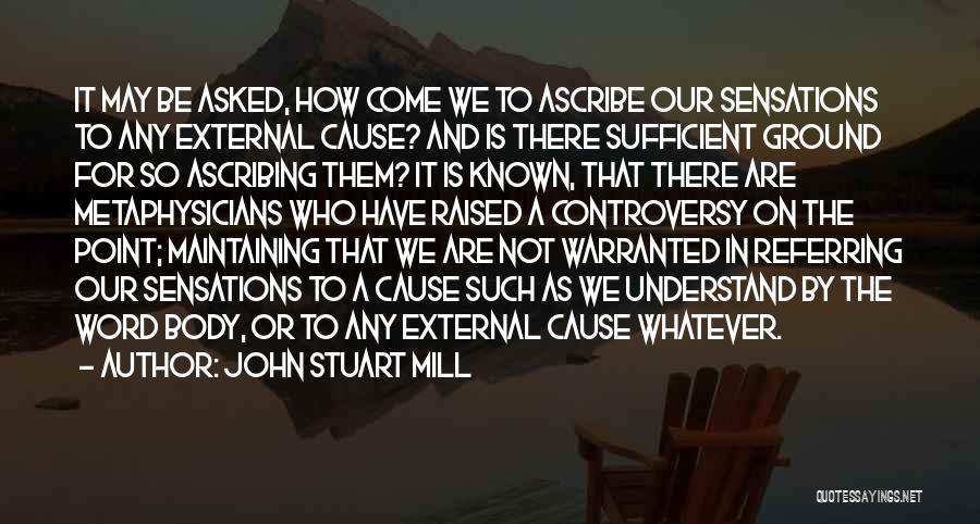 John Stuart Mill Quotes: It May Be Asked, How Come We To Ascribe Our Sensations To Any External Cause? And Is There Sufficient Ground