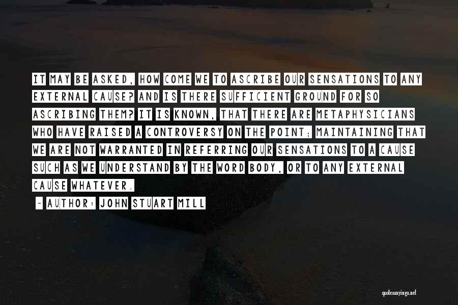 John Stuart Mill Quotes: It May Be Asked, How Come We To Ascribe Our Sensations To Any External Cause? And Is There Sufficient Ground