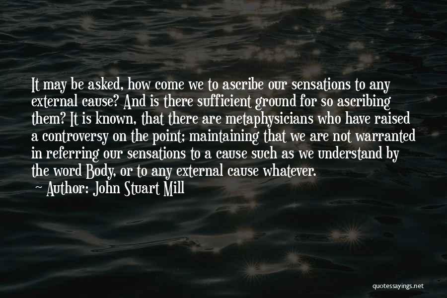 John Stuart Mill Quotes: It May Be Asked, How Come We To Ascribe Our Sensations To Any External Cause? And Is There Sufficient Ground