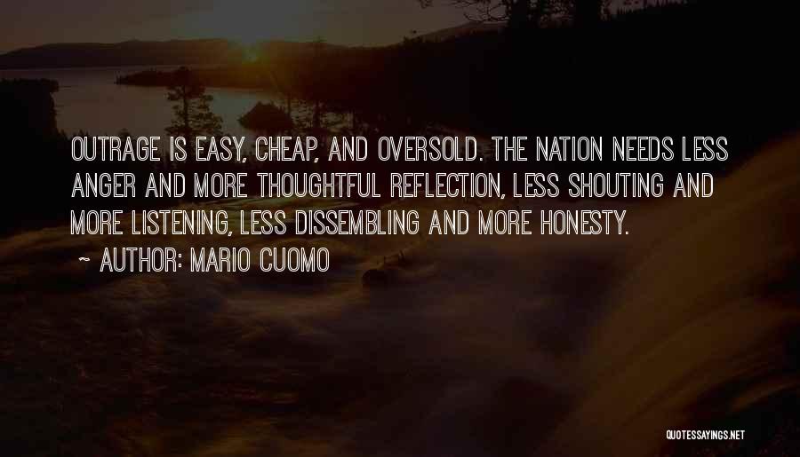 Mario Cuomo Quotes: Outrage Is Easy, Cheap, And Oversold. The Nation Needs Less Anger And More Thoughtful Reflection, Less Shouting And More Listening,