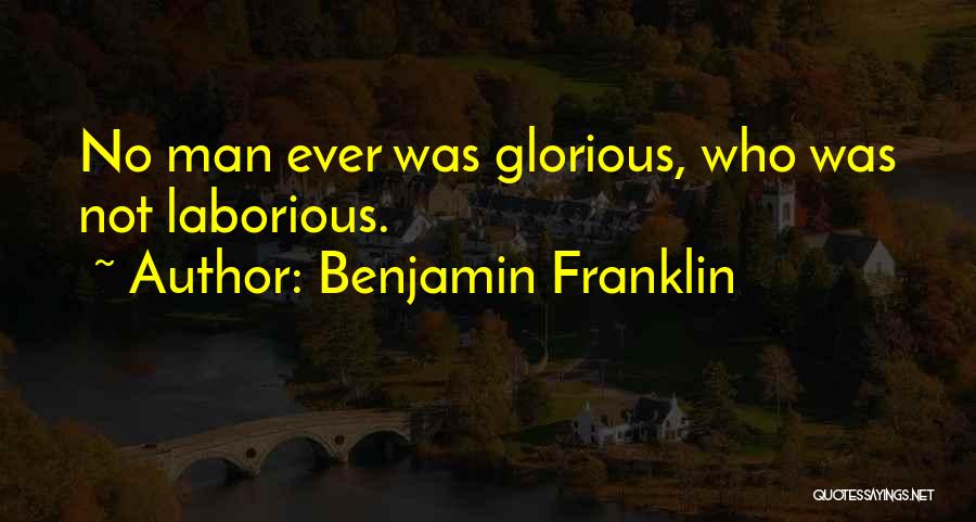Benjamin Franklin Quotes: No Man Ever Was Glorious, Who Was Not Laborious.