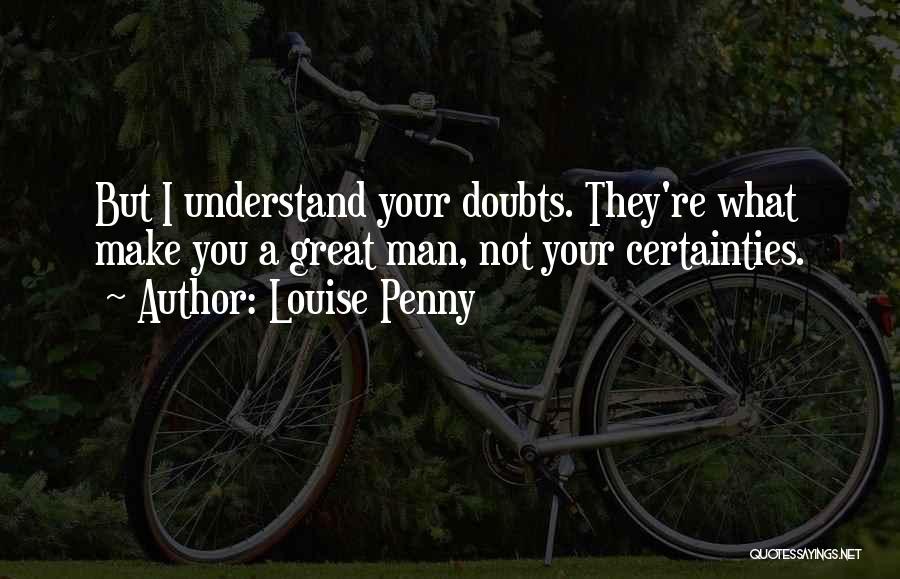 Louise Penny Quotes: But I Understand Your Doubts. They're What Make You A Great Man, Not Your Certainties.