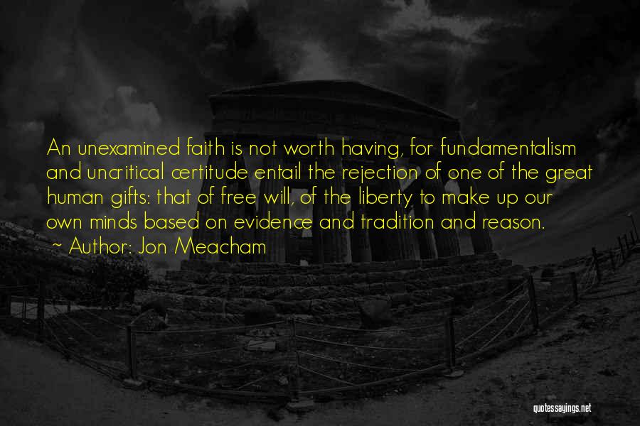 Jon Meacham Quotes: An Unexamined Faith Is Not Worth Having, For Fundamentalism And Uncritical Certitude Entail The Rejection Of One Of The Great