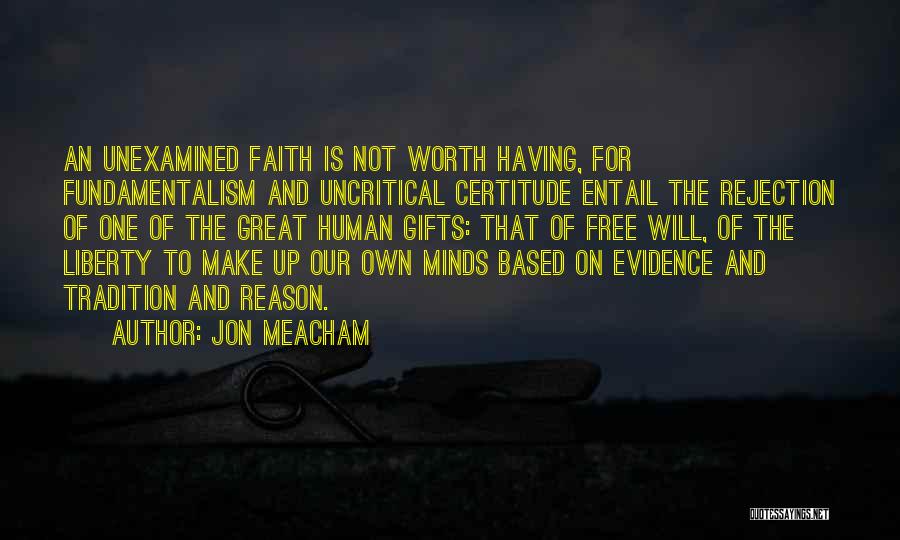 Jon Meacham Quotes: An Unexamined Faith Is Not Worth Having, For Fundamentalism And Uncritical Certitude Entail The Rejection Of One Of The Great