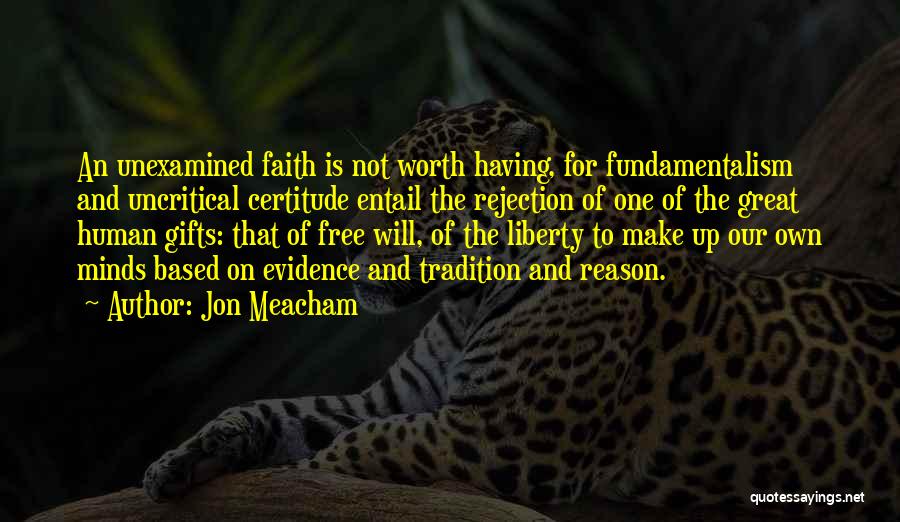 Jon Meacham Quotes: An Unexamined Faith Is Not Worth Having, For Fundamentalism And Uncritical Certitude Entail The Rejection Of One Of The Great